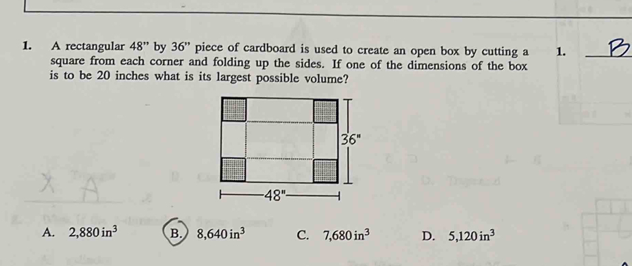 A rectangular 48'' by 36'' piece of cardboard is used to create an open box by cutting a 1._
square from each corner and folding up the sides. If one of the dimensions of the box
is to be 20 inches what is its largest possible volume?
A. 2,880in^3 B. 8,640in^3 C. 7,680in^3 D. 5,120in^3