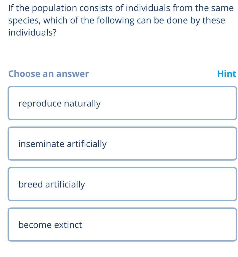 If the population consists of individuals from the same
species, which of the following can be done by these
individuals?
Choose an answer Hint
reproduce naturally
inseminate artificially
breed artificially
become extinct