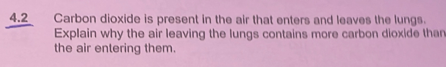 4.2 Carbon dioxide is present in the air that enters and leaves the lungs. 
Explain why the air leaving the lungs contains more carbon dioxide than 
the air entering them.