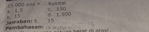 15.000 ons = _kuintal.
a. 1,5 c. 150
b. 15 d. 1.500
Jawaban: b. 15
Pembahasan:
berat di atas