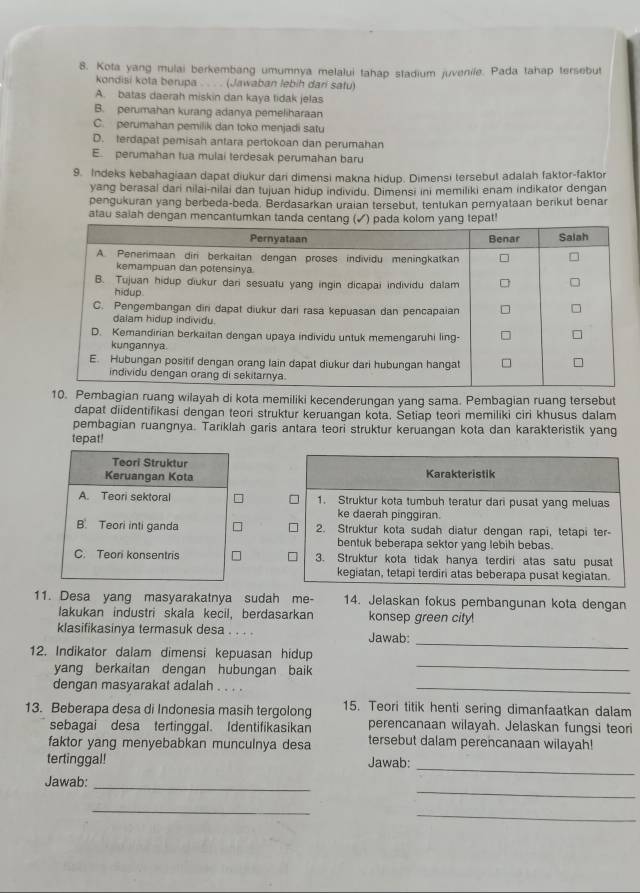 Kota yang mulai berkembang umumnya melalui tahap stadium juvenile. Pada tahap tersebut
kondisi kota berupa . . . . (Jawaban lebih dari safu)
A. batas daerah miskin dan kaya fidak jelas
B. perumahan kurang adanya pemeliharaan
C. perumahan pemilik dan toko menjadi satu
D. terdapat pemisah antara pertokoan dan perumahan
E. perumahan tua mulai terdesak perumahan baru
9. Indeks kebahagiaan dapat diukur dari dimensi makna hidup. Dimensi tersebut adalah faktor-faktor
yang berasal dari nilai-nilai dan tujuan hidup individu. Dimensi ini memiliki enam indikator dengan
pengukuran yang berbeda-beda. Berdasarkan uraian tersebut, tentukan pernyataan berikut benar
atau saiah dengan mencantumkan tanda ceepat!
mbagian ruang wilayah di kota memiliki kecenderungan yang sama. Pembagian ruang tersebut
dapat diidentifikasi dengan teori struktur keruangan kota. Šetiap teori memiliki ciri khusus dalam
pembagian ruangnya. Tariklah garis antara teori struktur keruangan kota dan karakteristik yang
tepat!
 
 
 
11. Desa yang masyarakatnya sudah me- 14. Jelaskan fokus pembangunan kota dengan
lakukan industri skala kecil, berdasarkan konsep green city
klasifikasinya termasuk desa . . . . Jawab:
12. Indikator dalam dimensi kepuasan hidup
_
yang berkaitan dengan hubungan baik
_
dengan masyarakat adalah ..
_
13. Beberapa desa di Indonesia masih tergolong 15. Teori titik henti sering dimanfaatkan dalam
sebagai desa tertinggal. Identifikasikan perencanaan wilayah. Jelaskan fungsi teori
faktor yang menyebabkan munculnya desa tersebut dalam perencanaan wilayah!
_
tertinggal! Jawab:
_
Jawab:_
_
_