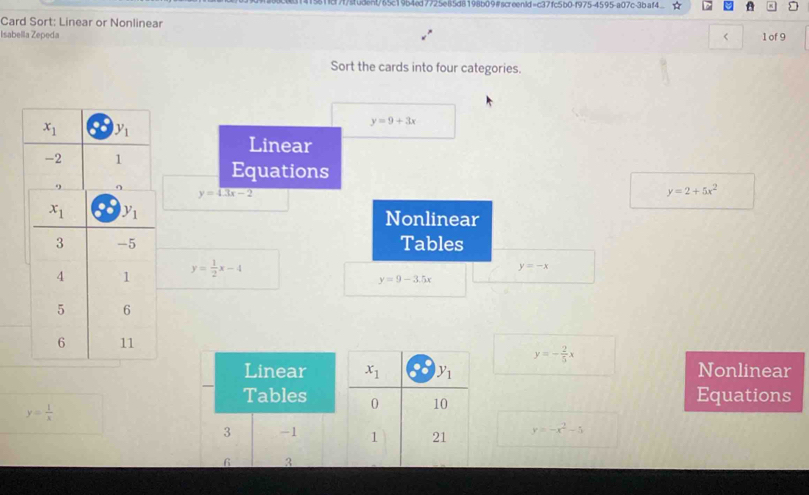 51ic7f/student/65c19b4ed7725e85d8198b09#screenid=c37fc5b0-f975-4595-a07c-3b-af4
Card Sort: Linear or Nonlinear
Isabella Zepeda < 1 of 9
Sort the cards into four categories.
y=9+3x
Linear
Equations
y=sqrt(3x-2)
y=2+5x^2
Nonlinear
Tables
y= 1/2 x-4
y=-x
y=9-3.5x
y=- 2/5 x
Linear  Nonlinear
Tables  Equations
y= 1/x 
3 -1 y=-x^2-5
6 3