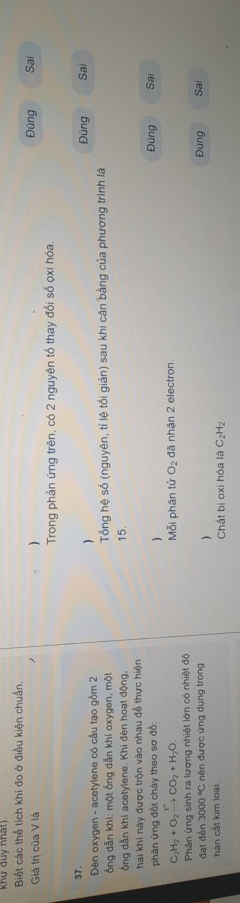 khử duy nhat). 
Biết các thể tích khí đo ở điều kiện chuẩn. 
Giá trị của V là ) Đúng Sai 
Trong phản ứng trên, có 2 nguyên tổ thay đổi số ọxi hóa. 
37. Đúng Sai 
Đèn oxygen - acetylene có cấu tạo gồm 2 
) 
ổng dẫn khí: một ống dẫn khi oxygen, một Tổng hệ số (nguyên, tỉ lệ tối giản) sau khi cân bằng của phương trình là 
ổng dẫn khí acetylene. Khi đèn hoạt động, 15. 
hai khi này được trộn vào nhau để thực hiện 
phản ứng đốt cháy theo sơ đồ: Sai 
) 
Đúng
C_2H_2+O_2xrightarrow t°CO_2+H_2O. Mỗi phân tử O_2 đã nhận 2 electron. 
Phản ứng sinh ra lượng nhiệt lớn có nhiệt độ 
đạt đến 3000°C nên được ứng dụng trong Đúng Sai 
) 
hàn cắt kim loại. 
Chất bị oxi hóa là C _2H_2