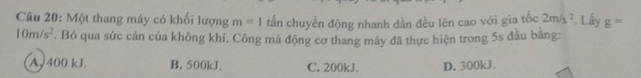 Một thang máy có khối lượng m=1 tấn chuyển động nhanh dần đều lên cao với gia tốc 2m/s^2. Lấy g=
10m/s^2. Bỏ qua sức cản của không khí. Công mà động cơ thang máy đã thực hiện trong 5s đầu bằng:
A. 400 kJ. B. 500kJ. C. 200kJ. D. 300kJ.