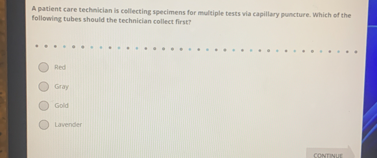 A patient care technician is collecting specimens for multiple tests via capillary puncture. Which of the
following tubes should the technician collect first?
Red
Gray
Gold
Lavender
continue