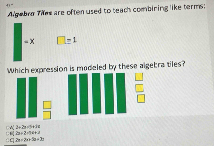 Algebra Tiles are often used to teach combining like terms:
=X □ =1
Which expression is modeled by these algebra tiles?
○A) 2+2x+5+3x
○B) 2x+2+5x+3
C) 2x+2x+5x+3x