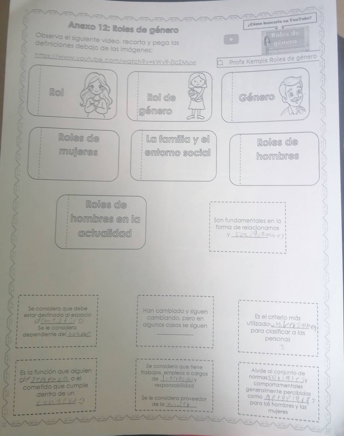 ¿Cómo buseario en YouTube? 
Anexo 12: Roles de género 
Observa el siguiente video, recorta y pega las 
D Roles de 
género 
definiciones debajo de las imágenes: 
https://www.voutube.com/watch?v=kWv9-0cZMuw Q Profa Kempis Roles de género 
Rol 
Rol de Género 
género 
Roles de La familia y el 
Roles de 
mujeres entorno social 
hombres 
Roles de 
hombres en la Son fundamentales en la 
actualidad 
forma de relacionarnos 
_y 
Se considera que debe Han cambiado y siguen Es el criterio más 
estar destinada al espacio cambiando, pero en 
utilizado 
Se le considera 
algunos casos se siguen para clasificar a las 
dependiente del_ 
personas 
Se considera que tiene Alude al conjunto de 
Es la función que alguien trabajos. empleos o cargos normas 
or 
_o el de_ comportamentales 
cometido que cumple responsabilidad 
dentro de un y 
generalmente percibidas 
Se le considera proveedor 
_ 
como 
_ 
、 
de la_ para los hombres y las 
mujeres