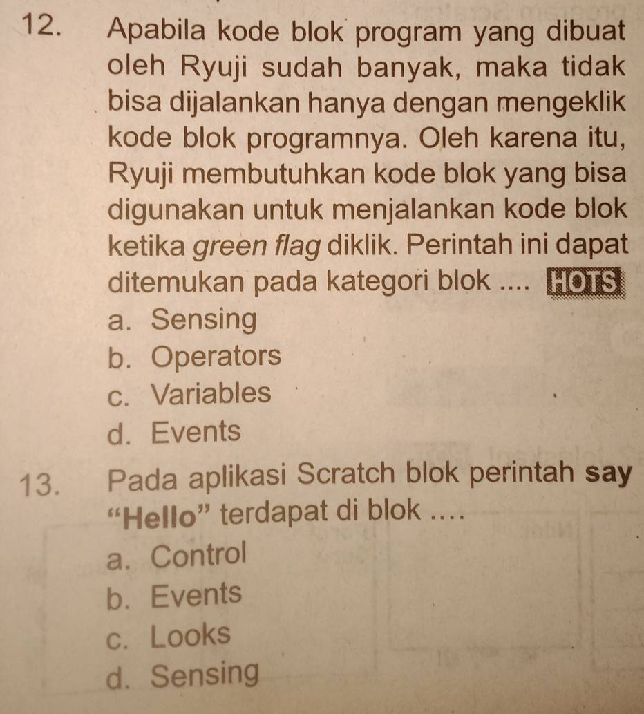 Apabila kode blok program yang dibuat
oleh Ryuji sudah banyak, maka tidak
bisa dijalankan hanya dengan mengeklik
kode blok programnya. Oleh karena itu,
Ryuji membutuhkan kode blok yang bisa
digunakan untuk menjalankan kode blok
ketika green flag diklik. Perintah ini dapat
ditemukan pada kategori blok .... HOTS
a. Sensing
b. Operators
c. Variables
d. Events
13. Pada aplikasi Scratch blok perintah say
“Hello” terdapat di blok .
a. Control
b. Events
c. Looks
d. Sensing