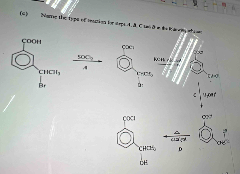 Name the type of reaction for steps A. B, C and D in the following scheme:
çOCI ÇOCI
SOCl_2
KOH/.)cmol
A
CHCH_3 3
CH=CH_1
Br
C H_2O/H^+
COCI COCI
OH
catalyst CH_2CH_3^(.CHCH_3) D
OH