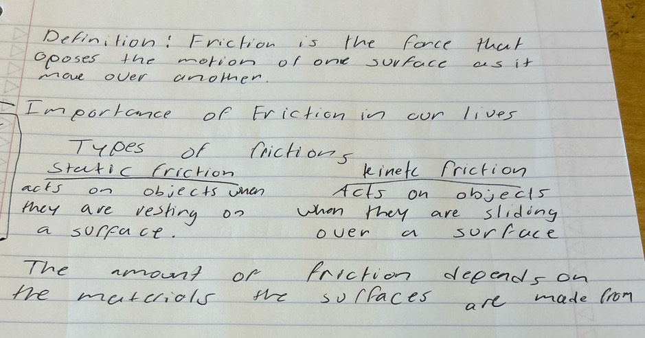 Definition: Friction is the force that 
oposes the motion of one surface as it 
move over another. 
Imporrance of Friction in our lives 
Tyoes of frictions 
static friction kinetc Priction 
acts on objects ohen Acts on objects 
they are resting on when they are sliding 
a sorpace. over a sorface 
The mount or friction depends on 
the matcriols the sorfaces are made from