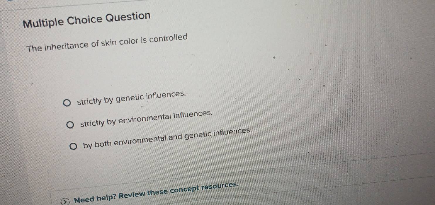 Question
The inheritance of skin color is controlled
strictly by genetic influences.
strictly by environmental influences.
by both environmental and genetic influences.
Need help? Review these concept resources.