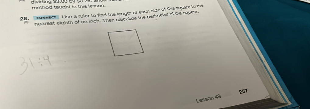 dividing $3.00 by $0.25. Sho 
method taught in this lesson. 
28. coNNECT Use a ruler to find the length of each side of this square to the 
nearest eighth of an inch. Then calculate the perimeter of the square. 
257 
Lesson 49