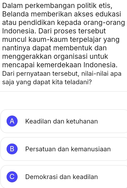 Dalam perkembangan politik etis,
Belanda memberikan akses edukasi
atau pendidikan kepada orang-orang
Indonesia. Dari proses tersebut
muncul kaum-kaum terpelajar yang
nantinya dapat membentuk dan
menggerakkan organisasi untuk
mencapai kemerdekaan Indonesia.
Dari pernyataan tersebut, nilai-nilai apa
saja yang dapat kita teladani?
A Keadilan dan ketuhanan
B Persatuan dan kemanusiaan
C) Demokrasi dan keadilan