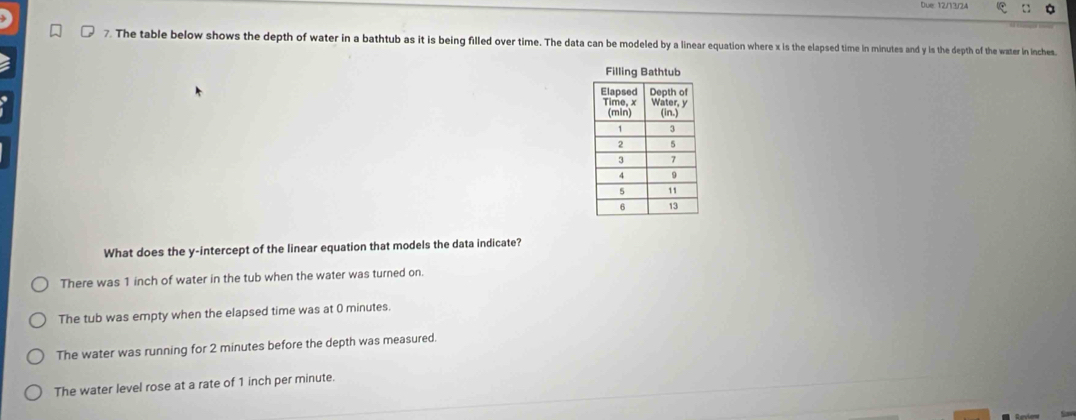 Due: 12/13/24
7. The table below shows the depth of water in a bathtub as it is being filled over time. The data can be modeled by a linear equation where x is the elapsed time in minutes and y is the depth of the water in inches
Filling Bathtub
What does the y-intercept of the linear equation that models the data indicate?
There was 1 inch of water in the tub when the water was turned on.
The tub was empty when the elapsed time was at 0 minutes.
The water was running for 2 minutes before the depth was measured.
The water level rose at a rate of 1 inch per minute.