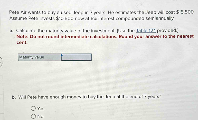 Pete Air wants to buy a used Jeep in 7 years. He estimates the Jeep will cost $15,500.
Assume Pete invests $10,500 now at 6% interest compounded semiannually.
a. Calculate the maturity value of the investment. (Use the Table 12.1 provided.)
Note: Do not round intermediate calculations. Round your answer to the nearest
cent.
Maturity value
b. Will Pete have enough money to buy the Jeep at the end of 7 years?
Yes
No