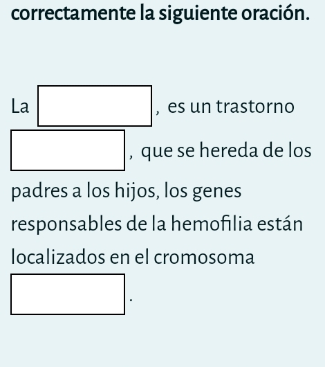 correctamente la siguiente oración. 
La □ , es un trastorno 
□ , que se hereda de los 
padres a los hijos, los genes 
responsables de la hemofilia están 
localizados en el cromosoma
□.