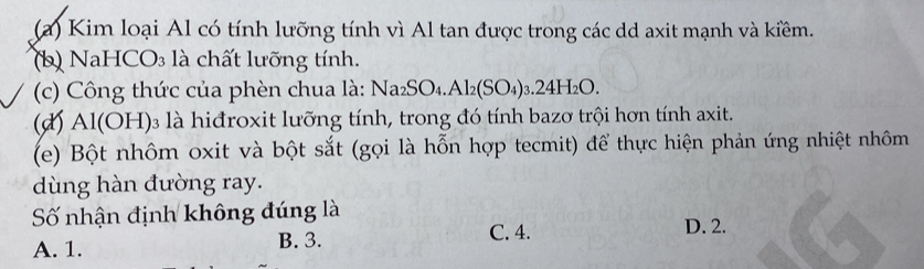 Kim loại Al có tính lưỡng tính vì Al tan được trong các dd axit mạnh và kiềm.
(b) NaHCO₃ là chất lưỡng tính.
(c) Công thức của phèn chua là: Na_2SO_4.Al_2(SO_4)_3.24H_2O. 
(đ) Al(OH)₃ là hiđroxit lưỡng tính, trong đó tính bazơ trội hơn tính axit.
(e) Bột nhôm oxit và bột sắt (gọi là hỗn hợp tecmit) để thực hiện phản ứng nhiệt nhôm
dùng hàn đường ray.
Số nhận định không đúng là
A. 1. B. 3.
C. 4. D. 2.