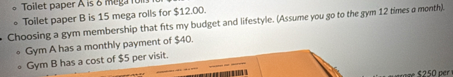 Toilet paper A is 6 mega roils 
。Toilet paper B is 15 mega rolls for $12.00. 
Choosing a gym membership that fts my budget and lifestyle. (Assume you go to the gym 12 times a month). 
Gym A has a monthly payment of $40. 
Gym B has a cost of $5 per visit.
