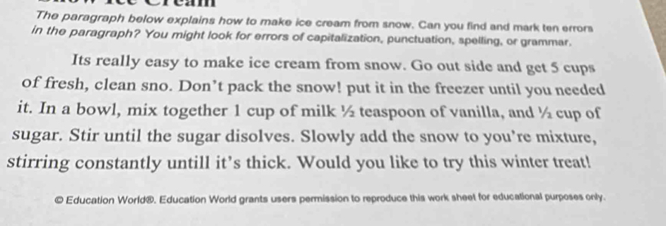 ream 
The paragraph below explains how to make ice cream from snow. Can you find and mark ten errors 
in the paragraph? You might look for errors of capitalization, punctuation, spelling, or grammar, 
Its really easy to make ice cream from snow. Go out side and get 5 cups 
of fresh, clean sno. Don’t pack the snow! put it in the freezer until you needed 
it. In a bowl, mix together 1 cup of milk ½ teaspoon of vanilla, and ½ cup of 
sugar. Stir until the sugar disolves. Slowly add the snow to you’re mixture, 
stirring constantly untill it’s thick. Would you like to try this winter treat! 
" Education World®. Education World grants users permission to reproduce this work sheet for educational purposes only.