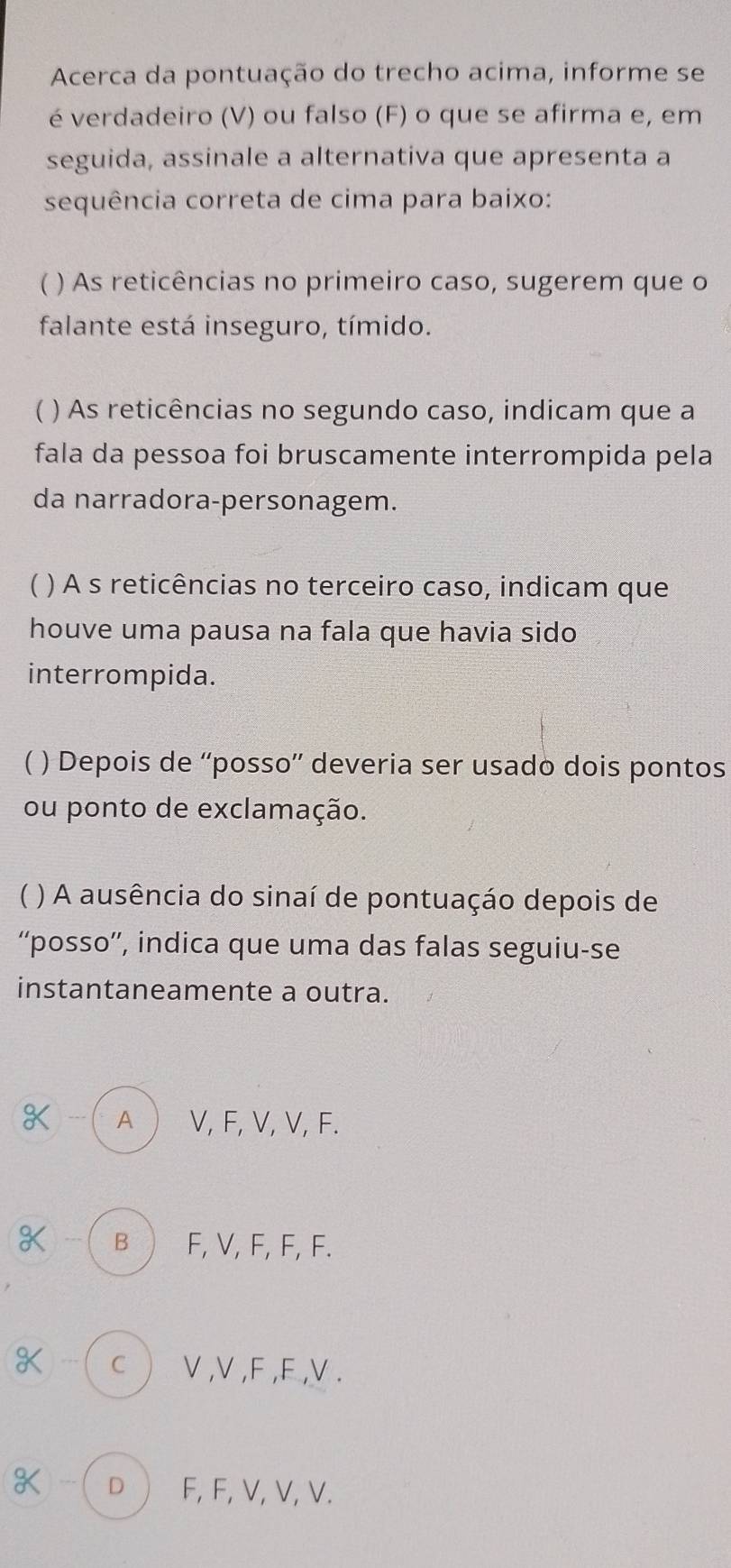 Acerca da pontuação do trecho acima, informe se
é verdadeiro (V) ou falso (F) o que se afirma e, em
seguida, assinale a alternativa que apresenta a
sequência correta de cima para baixo:
( ) As reticências no primeiro caso, sugerem que o
falante está inseguro, tímido.
 ) As reticências no segundo caso, indicam que a
fala da pessoa foi bruscamente interrompida pela
da narradora-personagem.
 ) A s reticências no terceiro caso, indicam que
houve uma pausa na fala que havia sido
interrompida.
( ) Depois de “'posso”' deveria ser usado dois pontos
ou ponto de exclamação.
) A ausência do sinaí de pontuaçáo depois de
“posso”', indica que uma das falas seguiu-se
instantaneamente a outra.
--- A  V, F, V, V, F.
--- B F, V, F, F, F.
.. c V, V, F, F, V.
K ) --- D F, F, V, V, V.