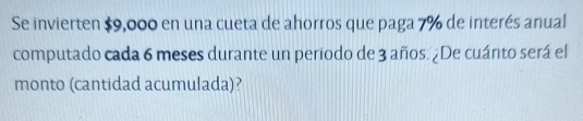 Se invierten $9,000 en una cueta de ahorros que paga 7% de interés anual 
computado cada 6 meses durante un periodo de 3 años. ¿De cuánto será el 
monto (cantidad acumulada)?