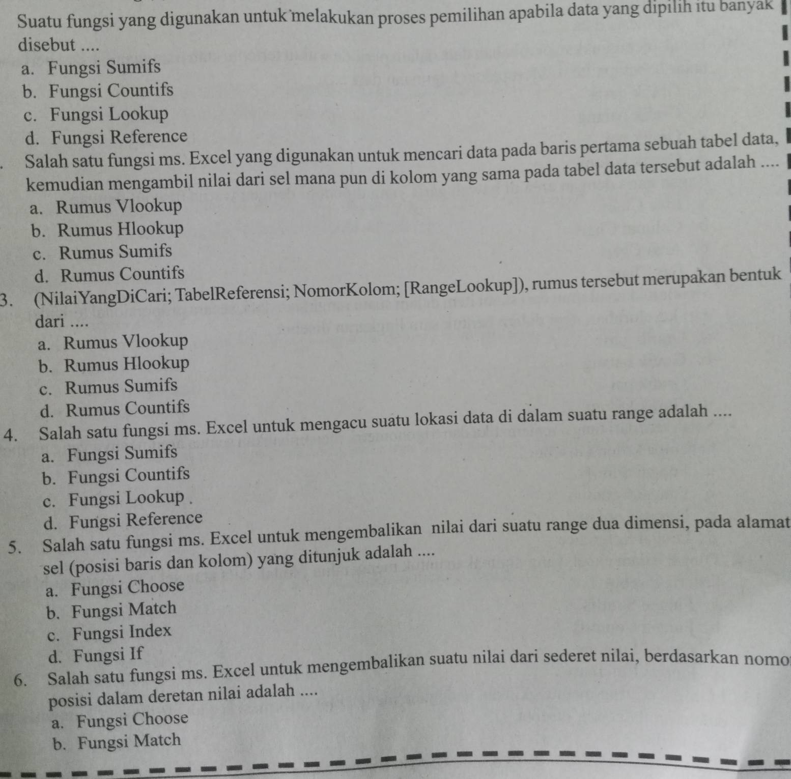 Suatu fungsi yang digunakan untuk melakukan proses pemilihan apabila data yang dipilih itu banyak
disebut ....
a. Fungsi Sumifs
b. Fungsi Countifs
c. Fungsi Lookup
d. Fungsi Reference
Salah satu fungsi ms. Excel yang digunakan untuk mencari data pada baris pertama sebuah tabel data,
kemudian mengambil nilai dari sel mana pun di kolom yang sama pada tabel data tersebut adalah ....
a. Rumus Vlookup
b. Rumus Hlookup
c. Rumus Sumifs
d. Rumus Countifs
3. (NilaiYangDiCari; TabelReferensi; NomorKolom; [RangeLookup]), rumus tersebut merupakan bentuk
dari ....
a. Rumus Vlookup
b. Rumus Hlookup
c. Rumus Sumifs
d. Rumus Countifs
4. Salah satu fungsi ms. Excel untuk mengacu suatu lokasi data di dalam suatu range adalah ....
a. Fungsi Sumifs
b. Fungsi Countifs
c. Fungsi Lookup .
d. Fungsi Reference
5. Salah satu fungsi ms. Excel untuk mengembalikan nilai dari suatu range dua dimensi, pada alamat
sel (posisi baris dan kolom) yang ditunjuk adalah ....
a. Fungsi Choose
b. Fungsi Match
c. Fungsi Index
d. Fungsi If
6. Salah satu fungsi ms. Excel untuk mengembalikan suatu nilai dari sederet nilai, berdasarkan nomo
posisi dalam deretan nilai adalah ....
a. Fungsi Choose
b. Fungsi Match