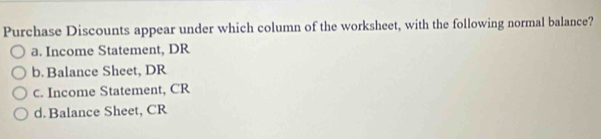 Purchase Discounts appear under which column of the worksheet, with the following normal balance?
a. Income Statement, DR
b. Balance Sheet, DR
c. Income Statement, CR
d. Balance Sheet, CR