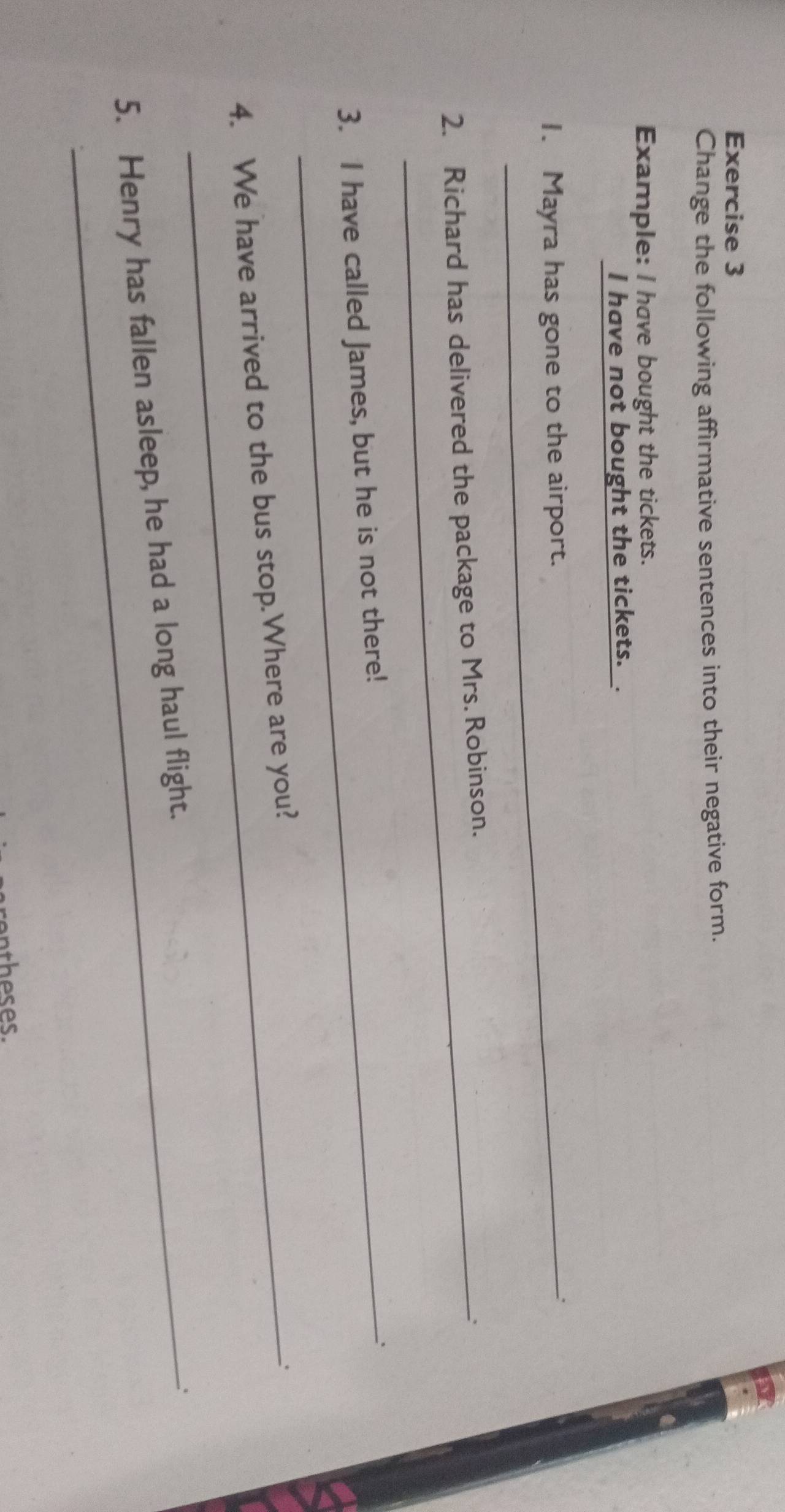 Change the following affirmative sentences into their negative form. 
Example: l have bought the tickets. 
I have not bought the tickets.. 
1. Mayra has gone to the airport. 
2. Richard has delivered the package to Mrs. Robinson. 
、 
3. I have called James, but he is not there! 
4. We have arrived to the bus stop.Where are you? 
. 
5. Henry has fallen asleep, he had a long haul flight.