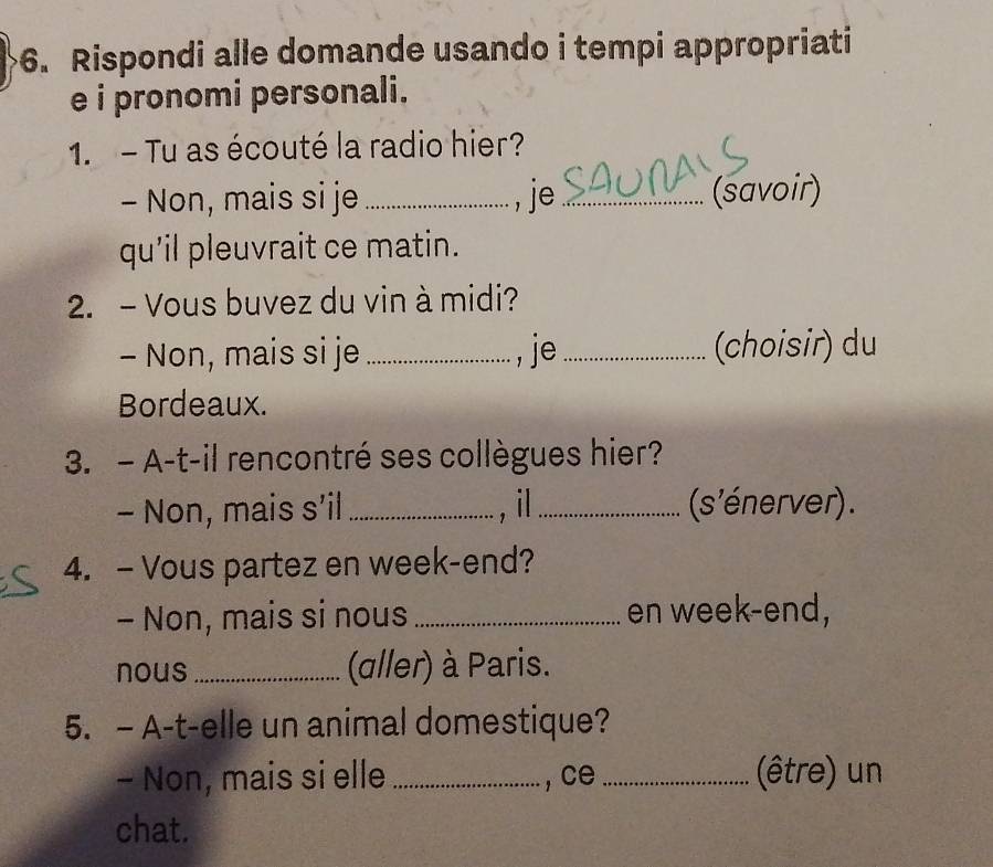 Rispondi alle domande usando i tempi appropriati 
e i pronomi personali. 
1. - Tu as écouté la radio hier? 
- Non, mais si je _, je _(savoir) 
qu'il pleuvrait ce matin. 
2. - Vous buvez du vin à midi? 
- Non, mais si je _, je _(choisir) du 
Bordeaux. 
3. - A-t-il rencontré ses collègues hier? 
- Non, mais s'il _, il_ (s'énerver). 
4. - Vous partez en week-end? 
- Non, mais si nous _en week-end, 
nous_ (aller) à Paris. 
5. - A-t-elle un animal domestique? 
- Non, mais si elle_ , ce _(être) un 
chat.