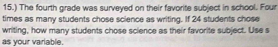 15.) The fourth grade was surveyed on their favorite subject in school. Four 
times as many students chose science as writing. If 24 students chose 
writing, how many students chose science as their favorite subject. Use s 
as your variable.