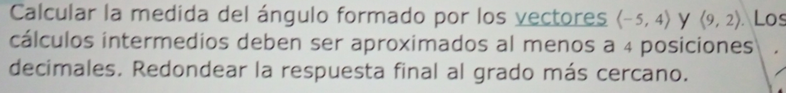 Calcular la medida del ángulo formado por los vectores langle -5,4rangle y langle 9,2rangle Los 
cálculos intermedios deben ser aproximados al menos a 4 posiciones 
decimales. Redondear la respuesta final al grado más cercano.