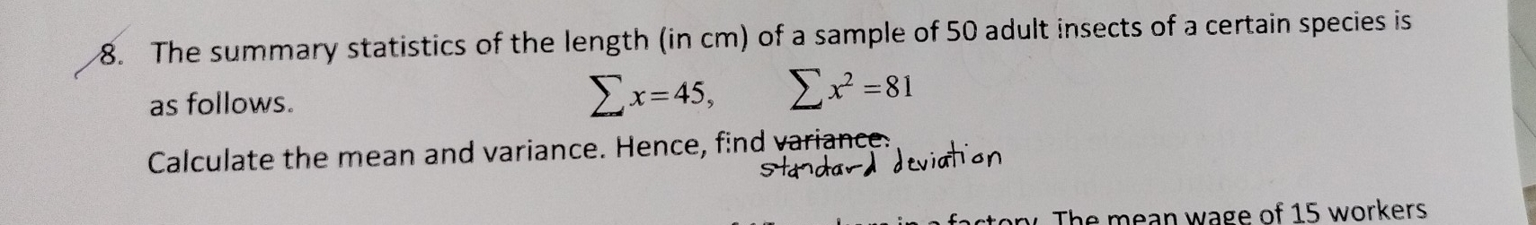 The summary statistics of the length (in cm) of a sample of 50 adult insects of a certain species is 
as follows. sumlimits x=45, sumlimits x^2=81
Calculate the mean and variance. Hence, find variance. 
Stadar deviation 
The mean wage of 15 workers