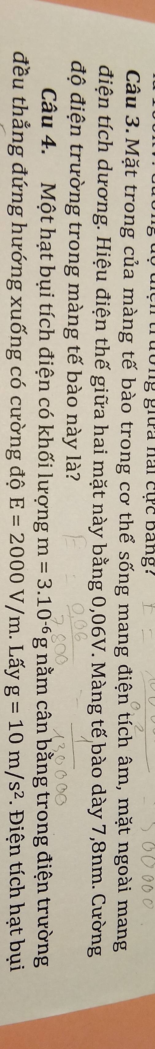 Turường giữa hai cực bang? 
Câu 3.Mặt trong của màng tế bào trong cơ thể sống mang điện tích âm, mặt ngoài mang 
điện tích dương. Hiệu điện thế giữa hai mặt này bằng 0,06V. Màng tế bào dày 7,8nm. Cường 
độ điện trường trong màng tế bào này là? 
Câu 4. Một hạt bụi tích điện có khối lượng m=3.10^(-6)g nằm cân bằng trong điện trường 
đều thẳng đứng hướng xuống có cường độ E=2000V/m. . Lấy g=10m/s^2. iện tích hạt bụi