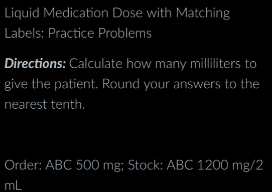 Liquid Medication Dose with Matching 
Labels: Practice Problems 
Directions: Calculate how many milliliters to 
give the patient. Round your answers to the 
nearest tenth. 
Order: ABC 500 mg; Stock: ABC 1200 mg/2
mL