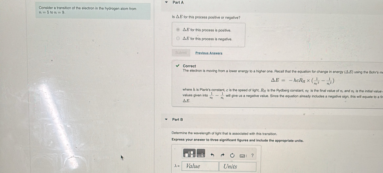 Consider a transition of the electron in the hydrogen atom from
n=5tc n=9. 
Is △ E for this process positive or negative?
△ E for this process is positive.
ΔE for this process is negative.
Submit Previous Answers
Correct
The electron is moving from a lower energy to a higher one. Recall that the equation for change in energy (△ E) using the Bohr's m
△ E=-hcR_H* (frac 1(n_t)^2-frac 1(n_i)^2)
where h is Plank's constant, c is the speed of light, R_11 is the Rydberg constant, n is the final value of n, and n is the initial value
values given into frac 1n_f-frac 1n_i will give us a negative value. Since the equation already includes a negative sign, this will equate to a fir
△E.
Part B
Determine the wavelength of light that is associated with this transition.
Express your answer to three significant figures and include the appropriate units.
?
λ= Value Units