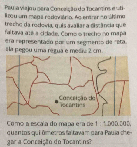 Paula viajou para Conceição do Tocantins e uti- 
lizou um mapa rodoviário. Ao entrar no último 
trecho da rodovia, quis avaliar a distância que 
faltava até a cidade. Como o trecho no mapa 
era representado por um segmento de reta, 
ela pegou uma régua e mediu 2 cm. 
Como a escala do mapa era de 1:1.000.000, 
quantos quilômetros faltavam para Paula che- 
gar a Conceição do Tocantins?