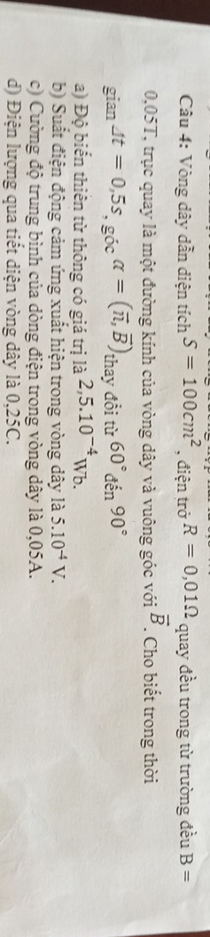 Vòng dây dẫn diện tích S=100cm^2 , điện trở R=0,01Omega quay đều trong từ trường đều B=
0,05T, trục quay là một đường kính của vòng dây và vuông góc với vector B. Cho biết trong thời 
giar Jt=0,5s, gicalpha =(vector n,vector B) thay đổi từ 60°den90°
a) Độ biến thiên từ thông có giá trị là 2,5.10^(-4)Wb. 
b) Suất điện động cảm ứng xuất hiện trong vòng dây là 5.10^(-4)V. 
c) Cường độ trung bình của dòng điện trong vòng dây là 0,05A. 
d) Điện lượng qua tiết diện vòng dây là 0,25C.