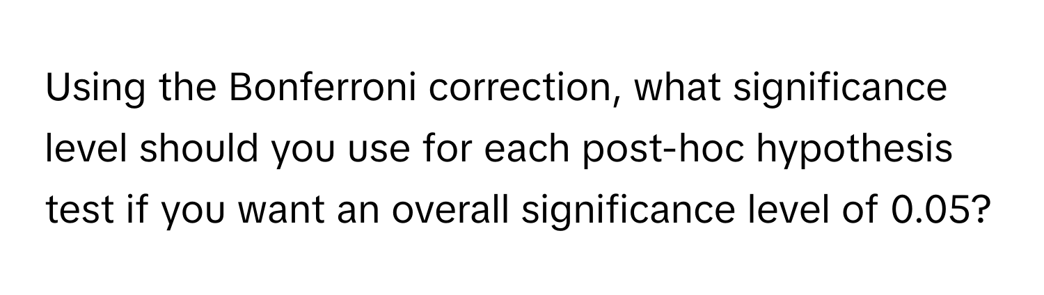 Using the Bonferroni correction, what significance level should you use for each post-hoc hypothesis test if you want an overall significance level of 0.05?