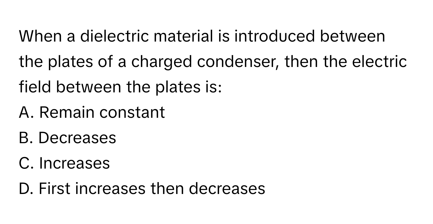 When a dielectric material is introduced between the plates of a charged condenser, then the electric field between the plates is:

A. Remain constant
B. Decreases
C. Increases
D. First increases then decreases