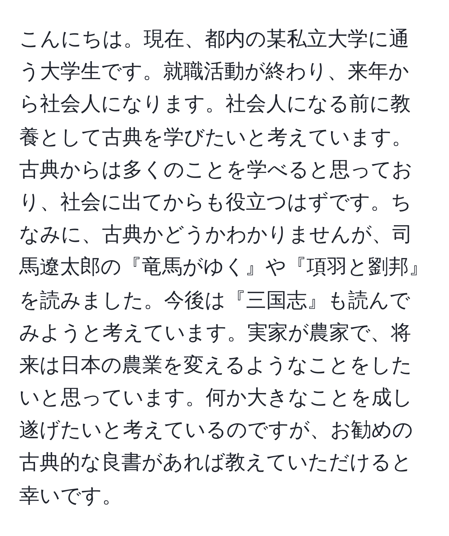 こんにちは。現在、都内の某私立大学に通う大学生です。就職活動が終わり、来年から社会人になります。社会人になる前に教養として古典を学びたいと考えています。古典からは多くのことを学べると思っており、社会に出てからも役立つはずです。ちなみに、古典かどうかわかりませんが、司馬遼太郎の『竜馬がゆく』や『項羽と劉邦』を読みました。今後は『三国志』も読んでみようと考えています。実家が農家で、将来は日本の農業を変えるようなことをしたいと思っています。何か大きなことを成し遂げたいと考えているのですが、お勧めの古典的な良書があれば教えていただけると幸いです。