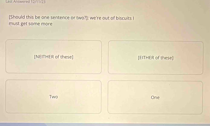 Last Answered 12/11/23 
[Should this be one sentence or two?]: we're out of biscuits I 
must get some more 
[NEITHER of these] [EITHER of these] 
Two One