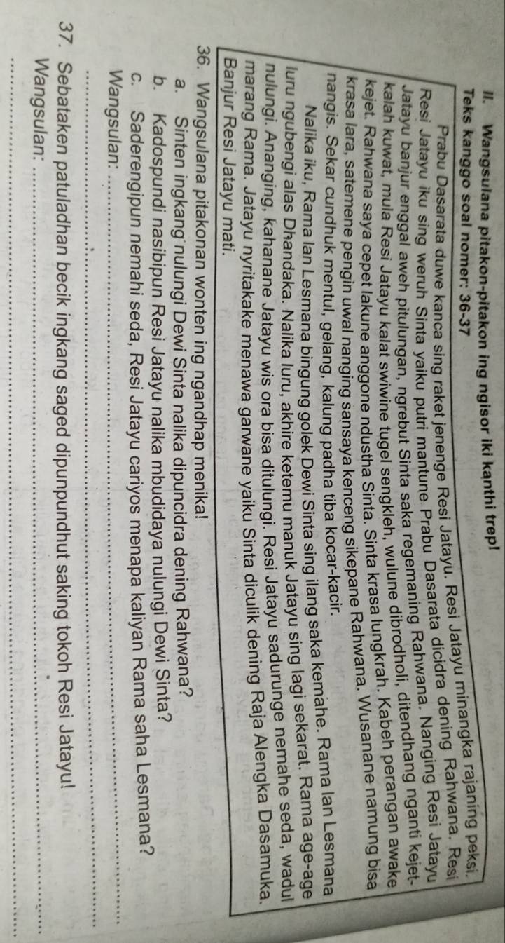 Wangsulana pitakon-pitakon ing ngisor iki kanthi trep!
Teks kanggo soal nomer: 36-37
Prabu Dasarata duwe kanca sing raket jenenge Resi Jatayu. Resi Jatayu minangka rajaning peksi.
Resi Jatayu iku sing weruh Sinta yaiku putri mantune Prabu Dasarata dicidra dening Rahwana. Resi
Jatayu banjur enggal aweh pitulungan, ngrebut Sinta saka regemaning Rahwana. Nanging Resi Jatayu
kalah kuwat, mula Resi Jatayu kalat swiwine tugel sengkleh, wulune dibrodholi, ditendhang nganti kejet-
kejet. Rahwana saya cepet lakune anggone ndustha Sinta. Sinta krasa lungkrah. Kabeh perangan awake
krasa lara, satemene pengin uwal nanging sansaya kenceng sikepane Rahwana. Wusanane namung bisa
nangis. Sekar cundhuk mentul, gelang, kalung padha tiba kocar-kacir.
Nalika iku, Rama Ian Lesmana bingung golek Dewi Sinta sing ilang saka kemähe. Rama Ian Lesmana
luru ngubengi alas Dhandaka. Nalika luru, akhire ketemu manuk Jatayu sing lagi sekarat. Rama age-age
nulungi. Ananging, kahanane Jatayu wis ora bisa ditulungi. Resi Jatayu sadurunge nemahe seda, wadul
marang Rama. Jatayu nyritakake menawa garwane yaiku Sinta diculik dening Raja Alengka Dasamuka.
Banjur Resi Jatayu mati.
36. Wangsulana pitakonan wonten ing ngandhap menika!
a. Sinten ingkang nulungi Dewi Sinta nalika dipuncidra dening Rahwana?
b. Kadospundi nasibipun Resi Jatayu nalika mbudidaya nulungi Dewi Sinta?
_
c. Saderengipun nemahi seda, Resi Jatayu cariyos menapa kaliyan Rama saha Lesmana?
_
Wangsulan:
37. Sebataken patuladhan becik ingkang saged dipunpundhut saking tokoh Resi Jatayu!
Wangsulan:_
_