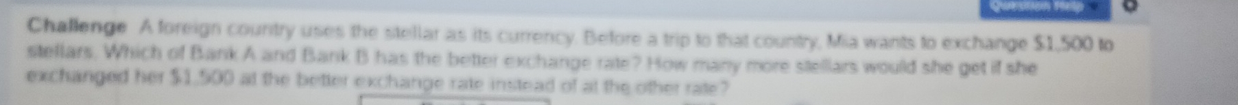 Qu D 
Challenge A foreign country uses the stellar as its currency. Before a trip to that country, Mia wants to exchange $1,500 to 
stellars. Which of Bank A and Bank B has the better exchange rate? How many more stellars would she get if she 
exchanged her $1.500 at the better exchange rate instead of at the other rate?