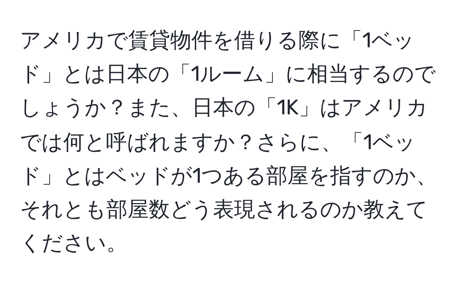 アメリカで賃貸物件を借りる際に「1ベッド」とは日本の「1ルーム」に相当するのでしょうか？また、日本の「1K」はアメリカでは何と呼ばれますか？さらに、「1ベッド」とはベッドが1つある部屋を指すのか、それとも部屋数どう表現されるのか教えてください。