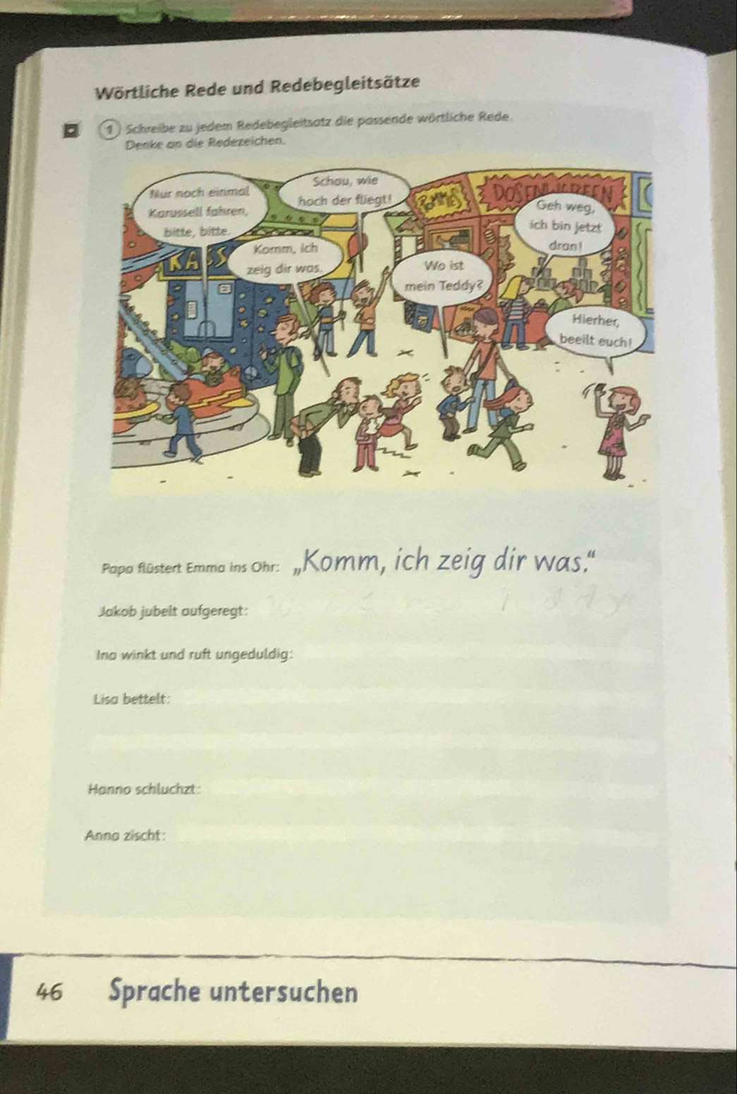 Wörtliche Rede und Redebegleitsätze 
1 ) Schreibe zu jedem Redebegleitsatz die passende wörtliche Rede. 
Denke an die Redezeichen. 
Papa flüstert Emma ins Ohr: ,Komm, ich zeig dir was." 
Jakob jubelt aufgeregt: 
Ina winkt und ruft ungeduldig: 
Lisa bettelt: 
Hanno schluchzt: 
Anna zischt: 
46 Sprache untersuchen