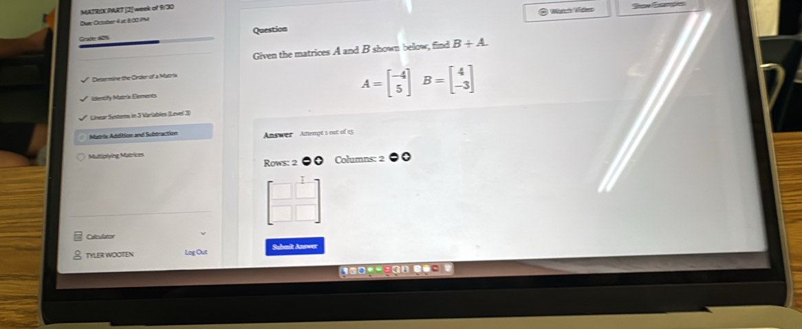 MATRIX PART [2] week of 930 Sow Stantó
O Warc Mao
Duer Cuber 4pc 800 PM
Grade: 625 Question
Given the matrices A and B shown bellow, find B+A. 
Determine the Order of a Matrix
Identify Matrix Elements A=beginbmatrix -4 5endbmatrix B=beginbmatrix 4 -3endbmatrix
Linear Systems in 5 Wariables (Level 31
Matris Addition and Subtraction Answer Ammgt 1 out of 15
Multiovina Muérices
Rows: 2 ●0 Columns: 2
beginbmatrix □ &1 □ &□ endbmatrix
Calculator
TYLER WOOTEN Log Out Submit Asswer
=coy=çau e===