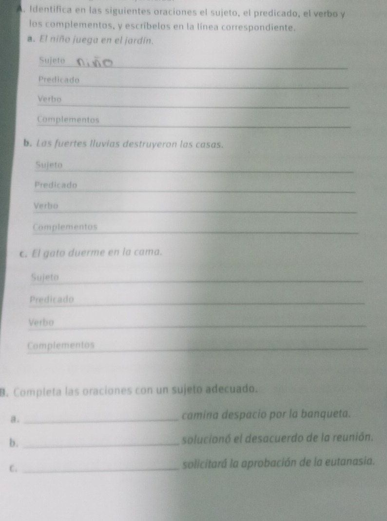 Identifica en las siguientes oraciones el sujeto, el predicado, el verbo y 
los complementos, y escríbelos en la línea correspondiente. 
a. El niño juega en el jardín. 
_ 
Sujeto 
_ 
Predicado 
_ 
_ 
Verbo 
Complementos 
b. Las fuertes lluvias destruyeron las casas. 
Sujeto 
Predicado 
_ 
Verbo 
Complementos 
_ 
c. El gato duerme en la cama. 
Sujeto 
Predicado 
Verbo 
_ 
Complementos 
_ 
B. Completa las oraciones con un sujeto adecuado. 
a._ 
camina despacio por la banqueta. 
b. _solucionó el desacuerdo de la reunión. 
C. _solicitará la aprobación de la eutanasia.