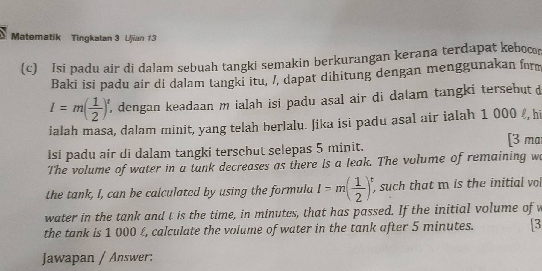 Matematik Tingkatan 3 Ujian 13 
(c) Isi padu air di dalam sebuah tangki semakin berkurangan kerana terdapat kebocor 
Baki isi padu air di dalam tangki itu, /, dapat dihitung dengan menggunakan form
I=m( 1/2 )^t, , dengan keadaan m ialah isi padu asal air di dalam tangki tersebut d 
ialah masa, dalam minit, yang telah berlalu. Jika isi padu asal air ialah 1 000 ℓ, hi 
isi padu air di dalam tangki tersebut selepas 5 minit. 
[3 ma 
The volume of water in a tank decreases as there is a leak. The volume of remaining w 
the tank, I, can be calculated by using the formula I=m( 1/2 )^t, , such that m is the initial vol 
water in the tank and t is the time, in minutes, that has passed. If the initial volume of w 
the tank is 1 000 ℓ, calculate the volume of water in the tank after 5 minutes. [3 
Jawapan / Answer: