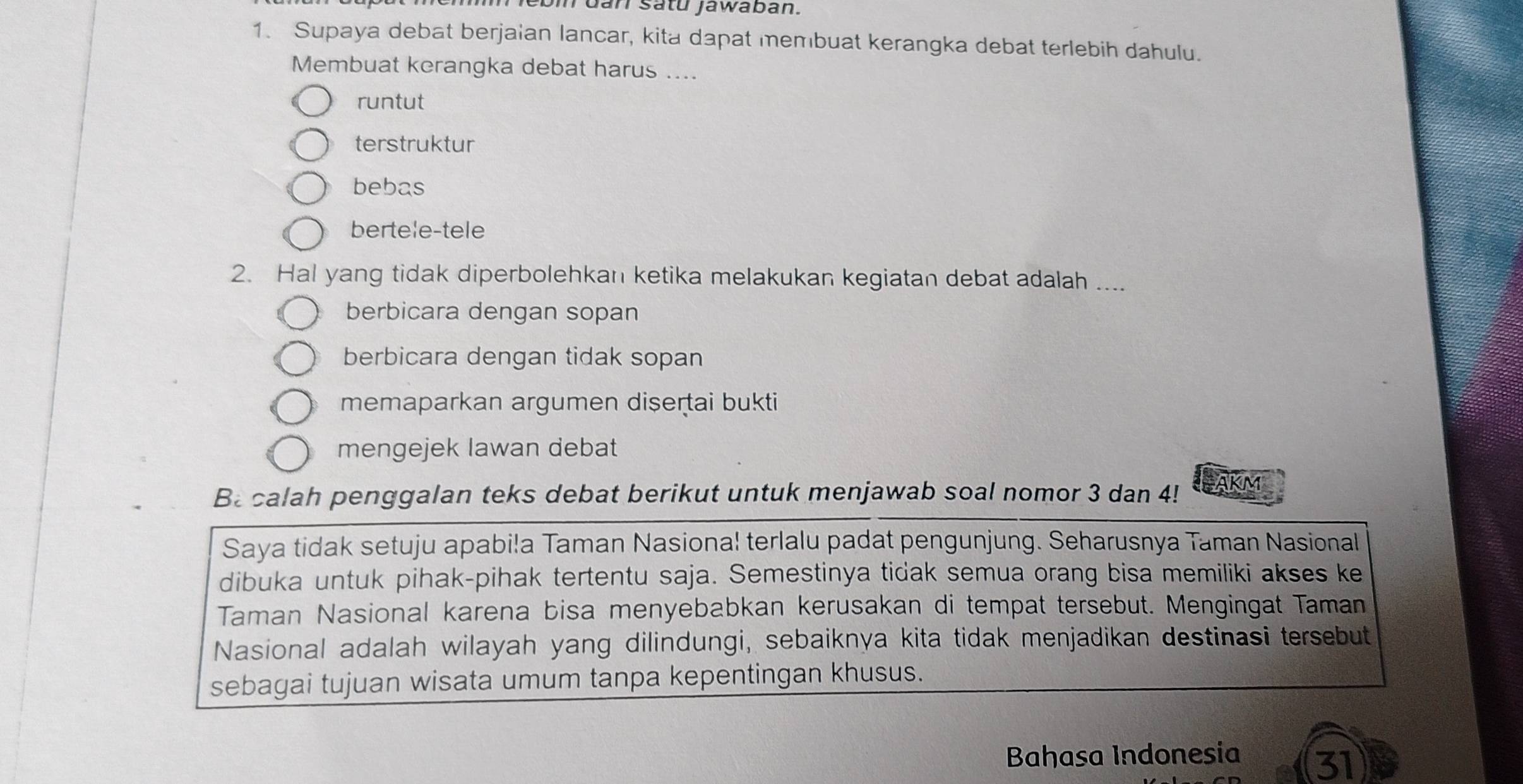 bi dan satú jawaban.
1. Supaya debat berjaian lancar, kita dapat membuat kerangka debat terlebih dahulu.
Membuat kerangka debat harus ....
runtut
terstruktur
bebas
bertele-tele
2. Hal yang tidak diperbolehkan ketika melakukan kegiatan debat adalah ....
berbicara dengan sopan
berbicara dengan tidak sopan
memaparkan argumen dişertai bukti
mengejek lawan debat
Ba calah penggalan teks debat berikut untuk menjawab soal nomor 3 dan 4! AKM
Saya tidak setuju apabila Taman Nasional terlalu padat pengunjung. Seharusnya Taman Nasional
dibuka untuk pihak-pihak tertentu saja. Semestinya tidak semua orang bisa memiliki akses ke
Taman Nasional karena bisa menyebabkan kerusakan di tempat tersebut. Mengingat Taman
Nasional adalah wilayah yang dilindungi, sebaiknya kita tidak menjadikan destinasi tersebut
sebagai tujuan wisata umum tanpa kepentingan khusus.
Bahasa Indonesia 31