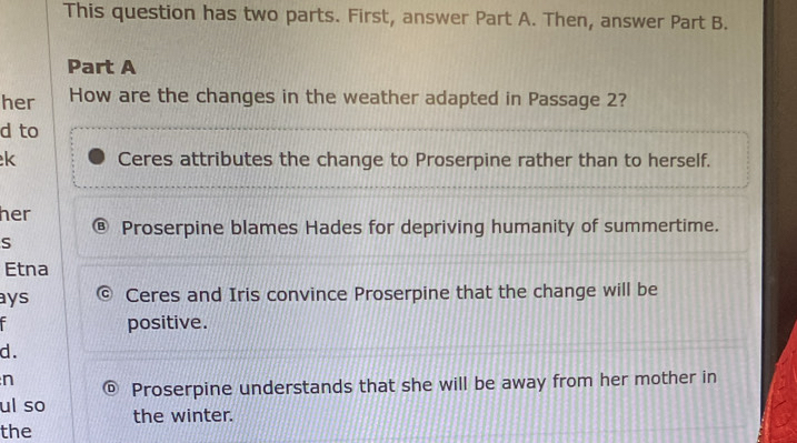 This question has two parts. First, answer Part A. Then, answer Part B.
Part A
her How are the changes in the weather adapted in Passage 2?
d to
k Ceres attributes the change to Proserpine rather than to herself.
her Proserpine blames Hades for depriving humanity of summertime.
S
Etna
ays Ceres and Iris convince Proserpine that the change will be
positive.
d.
n
Proserpine understands that she will be away from her mother in
ul so the winter.
the